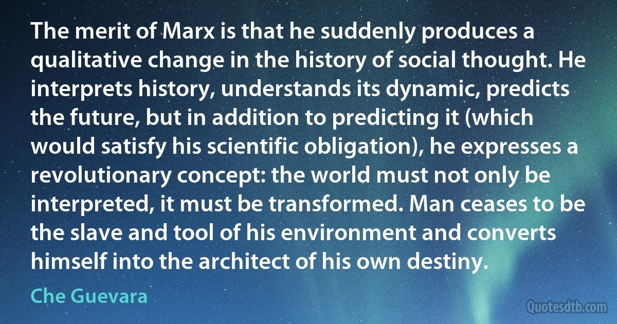 The merit of Marx is that he suddenly produces a qualitative change in the history of social thought. He interprets history, understands its dynamic, predicts the future, but in addition to predicting it (which would satisfy his scientific obligation), he expresses a revolutionary concept: the world must not only be interpreted, it must be transformed. Man ceases to be the slave and tool of his environment and converts himself into the architect of his own destiny. (Che Guevara)