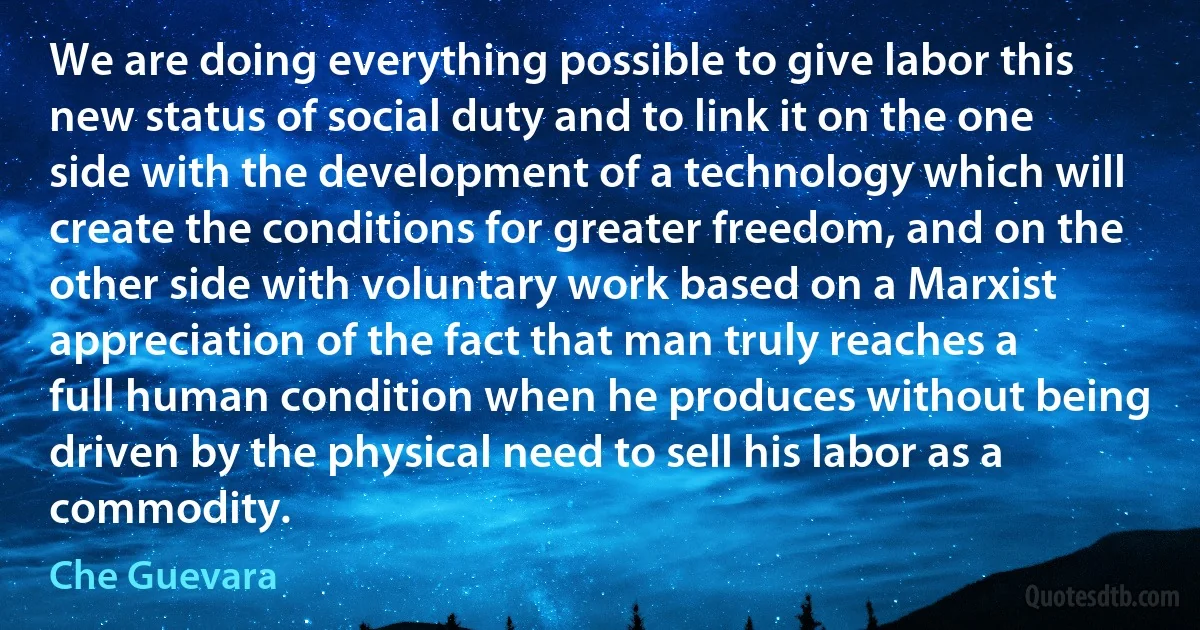 We are doing everything possible to give labor this new status of social duty and to link it on the one side with the development of a technology which will create the conditions for greater freedom, and on the other side with voluntary work based on a Marxist appreciation of the fact that man truly reaches a full human condition when he produces without being driven by the physical need to sell his labor as a commodity. (Che Guevara)