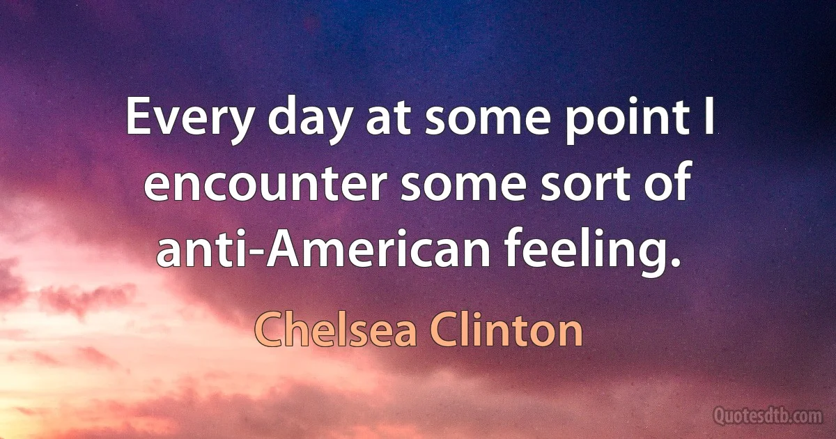 Every day at some point I encounter some sort of anti-American feeling. (Chelsea Clinton)