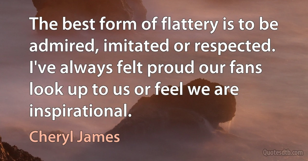 The best form of flattery is to be admired, imitated or respected. I've always felt proud our fans look up to us or feel we are inspirational. (Cheryl James)