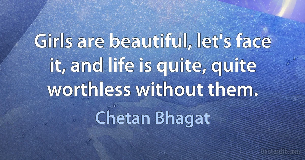 Girls are beautiful, let's face it, and life is quite, quite worthless without them. (Chetan Bhagat)