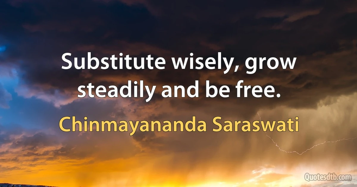 Substitute wisely, grow steadily and be free. (Chinmayananda Saraswati)