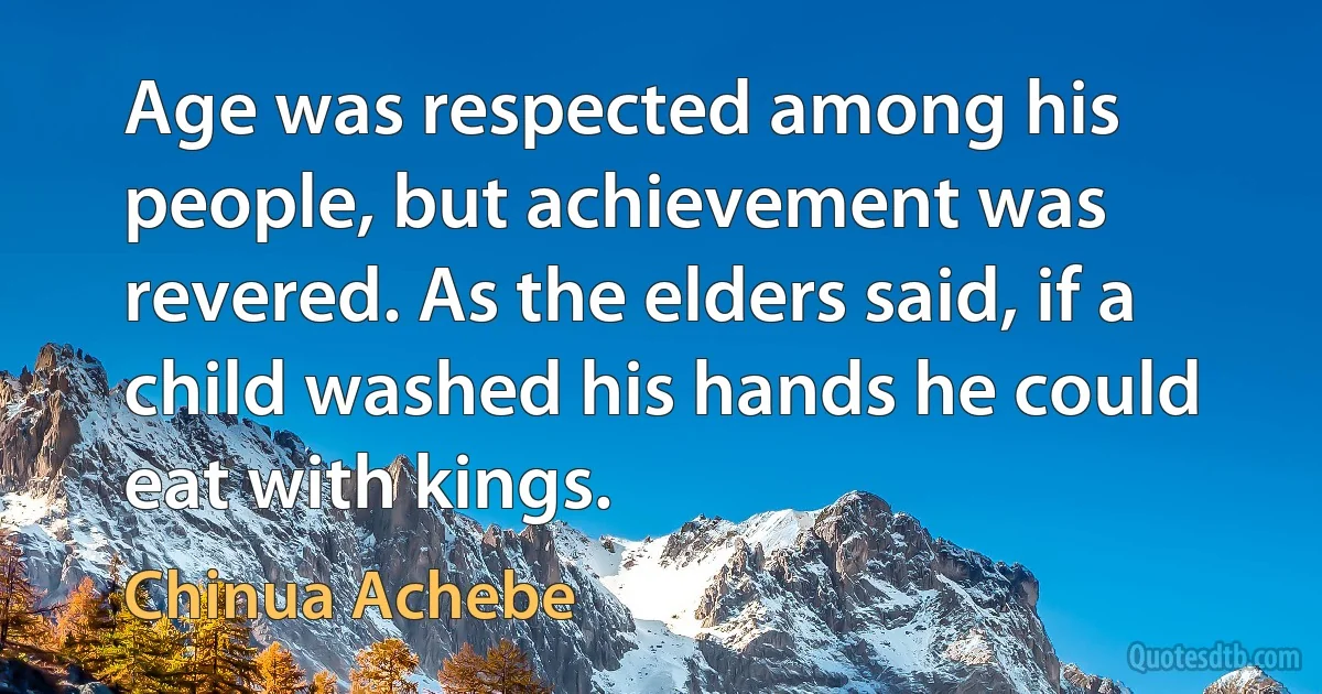 Age was respected among his people, but achievement was revered. As the elders said, if a child washed his hands he could eat with kings. (Chinua Achebe)