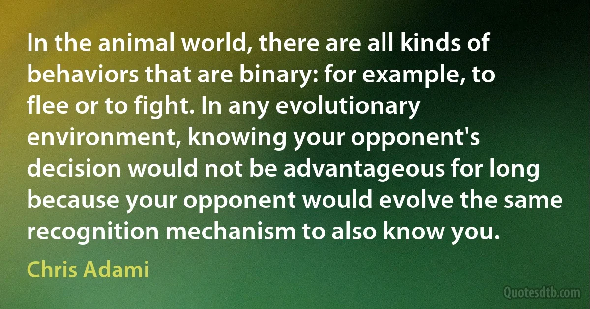 In the animal world, there are all kinds of behaviors that are binary: for example, to flee or to fight. In any evolutionary environment, knowing your opponent's decision would not be advantageous for long because your opponent would evolve the same recognition mechanism to also know you. (Chris Adami)