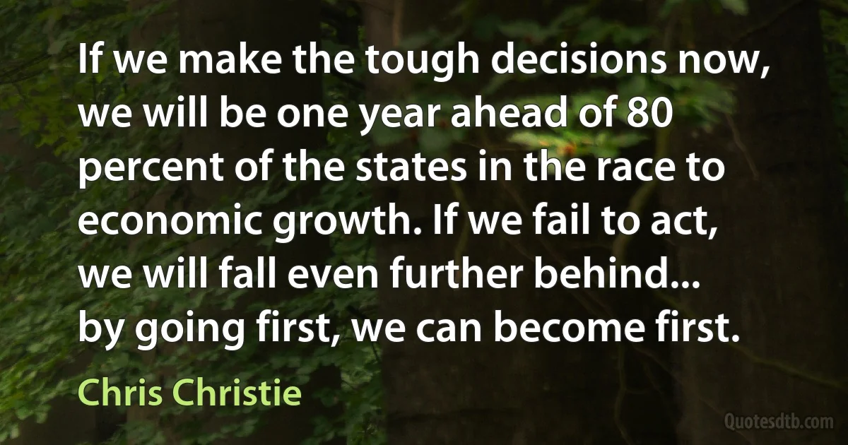 If we make the tough decisions now, we will be one year ahead of 80 percent of the states in the race to economic growth. If we fail to act, we will fall even further behind... by going first, we can become first. (Chris Christie)