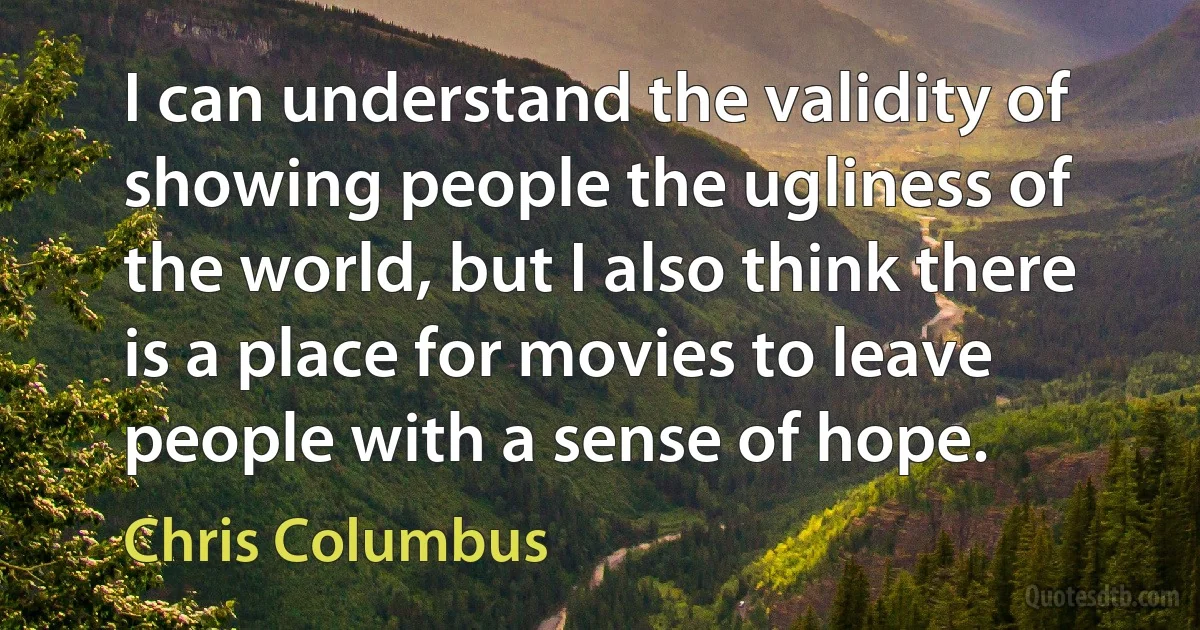 I can understand the validity of showing people the ugliness of the world, but I also think there is a place for movies to leave people with a sense of hope. (Chris Columbus)