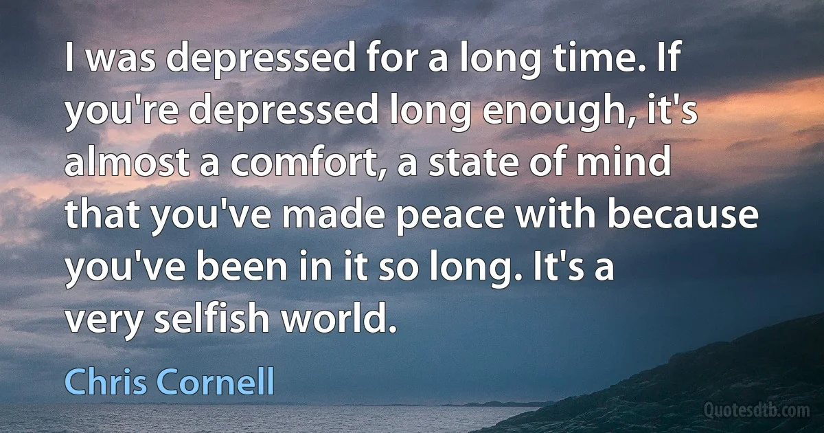 I was depressed for a long time. If you're depressed long enough, it's almost a comfort, a state of mind that you've made peace with because you've been in it so long. It's a very selfish world. (Chris Cornell)