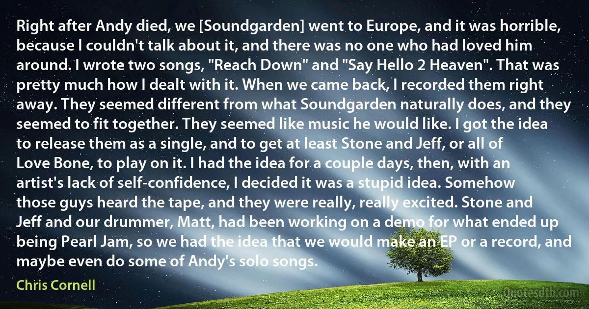 Right after Andy died, we [Soundgarden] went to Europe, and it was horrible, because I couldn't talk about it, and there was no one who had loved him around. I wrote two songs, "Reach Down" and "Say Hello 2 Heaven". That was pretty much how I dealt with it. When we came back, I recorded them right away. They seemed different from what Soundgarden naturally does, and they seemed to fit together. They seemed like music he would like. I got the idea to release them as a single, and to get at least Stone and Jeff, or all of Love Bone, to play on it. I had the idea for a couple days, then, with an artist's lack of self-confidence, I decided it was a stupid idea. Somehow those guys heard the tape, and they were really, really excited. Stone and Jeff and our drummer, Matt, had been working on a demo for what ended up being Pearl Jam, so we had the idea that we would make an EP or a record, and maybe even do some of Andy's solo songs. (Chris Cornell)