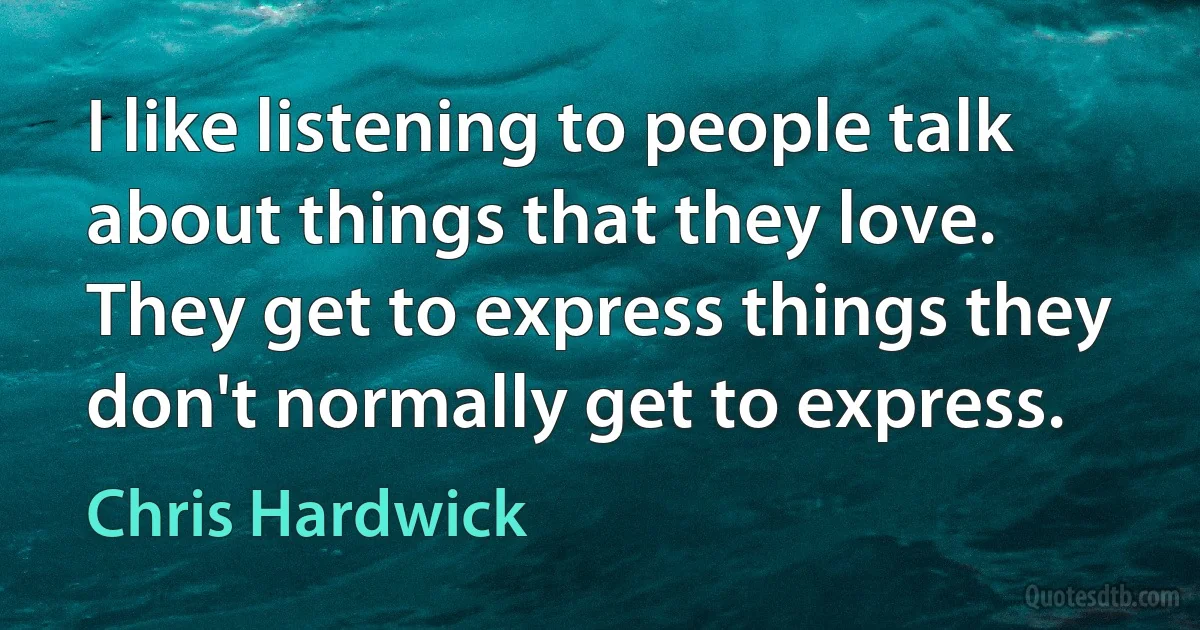 I like listening to people talk about things that they love. They get to express things they don't normally get to express. (Chris Hardwick)