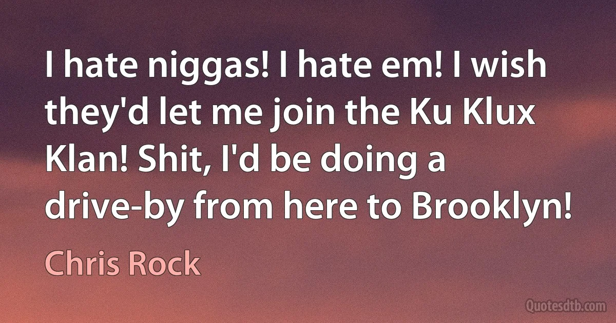 I hate niggas! I hate em! I wish they'd let me join the Ku Klux Klan! Shit, I'd be doing a drive-by from here to Brooklyn! (Chris Rock)