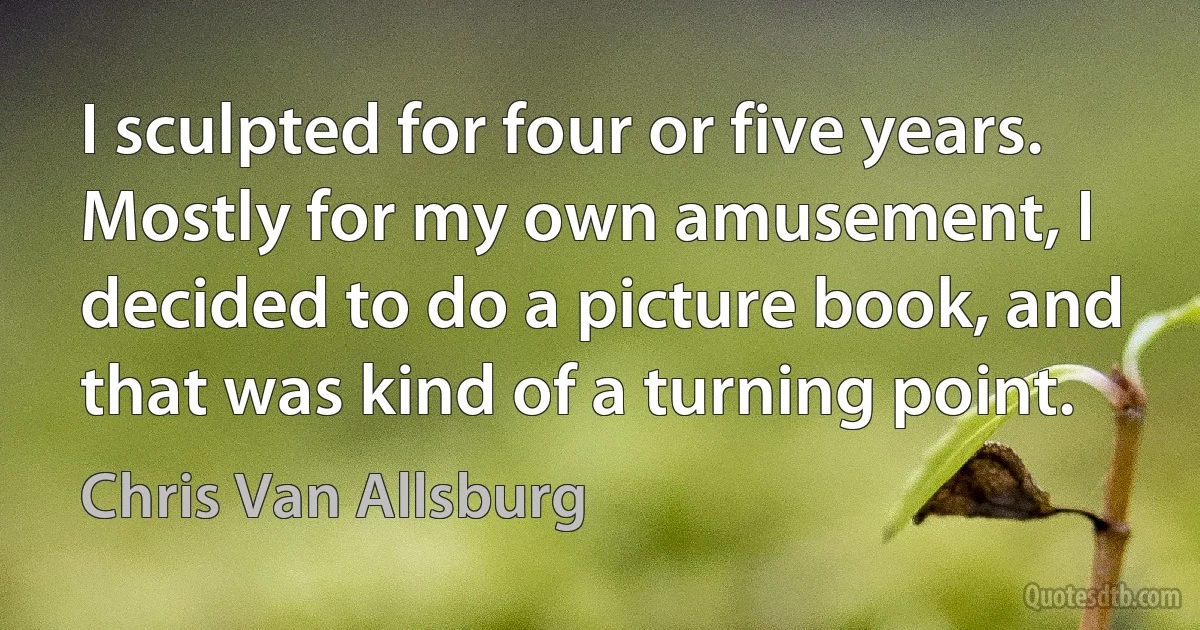 I sculpted for four or five years. Mostly for my own amusement, I decided to do a picture book, and that was kind of a turning point. (Chris Van Allsburg)