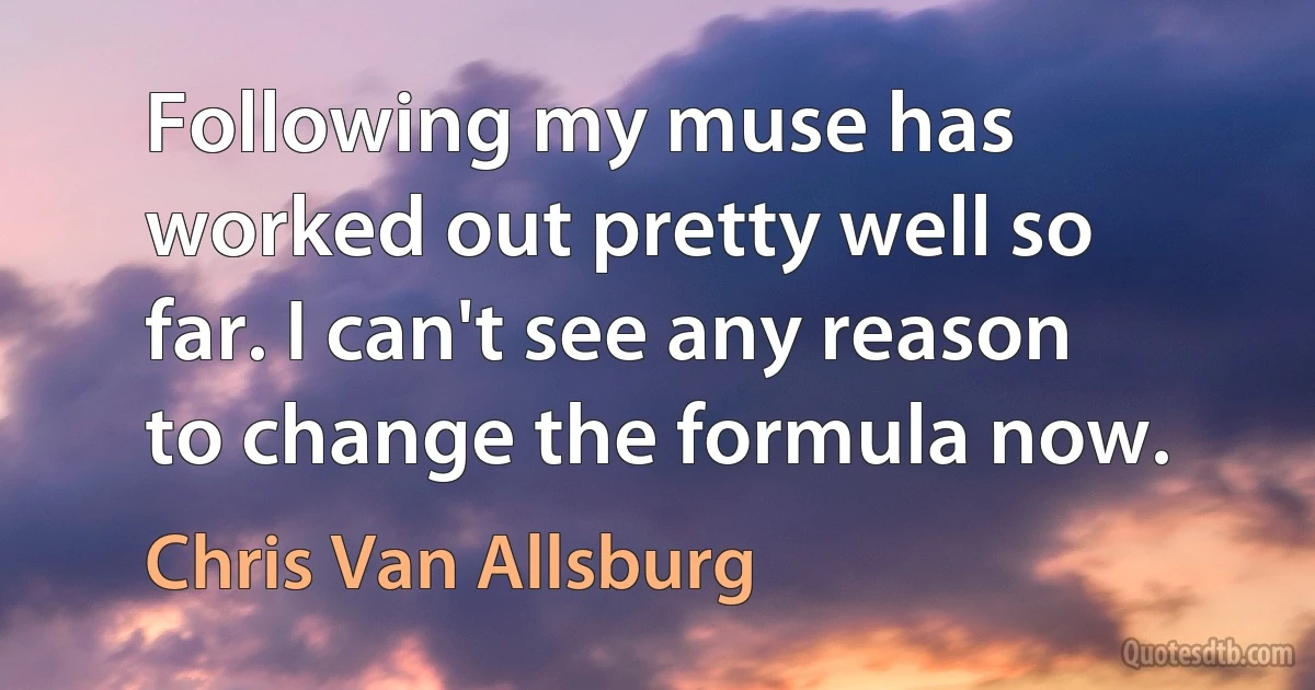 Following my muse has worked out pretty well so far. I can't see any reason to change the formula now. (Chris Van Allsburg)