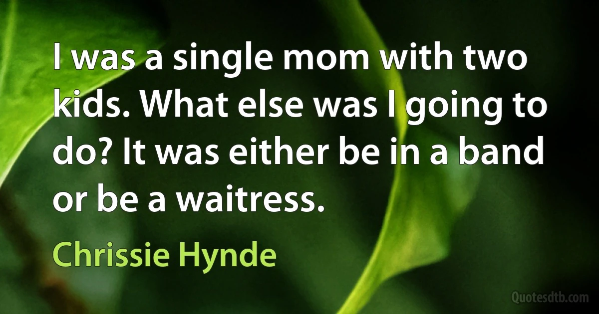 I was a single mom with two kids. What else was I going to do? It was either be in a band or be a waitress. (Chrissie Hynde)