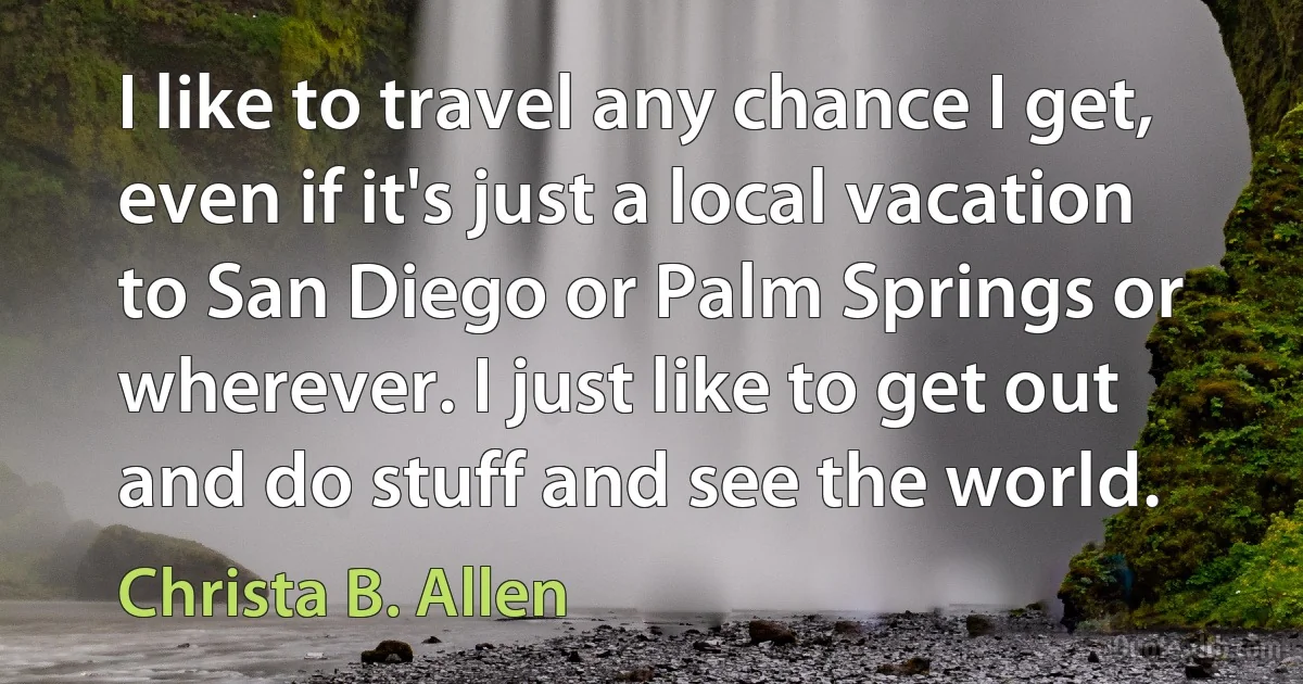 I like to travel any chance I get, even if it's just a local vacation to San Diego or Palm Springs or wherever. I just like to get out and do stuff and see the world. (Christa B. Allen)