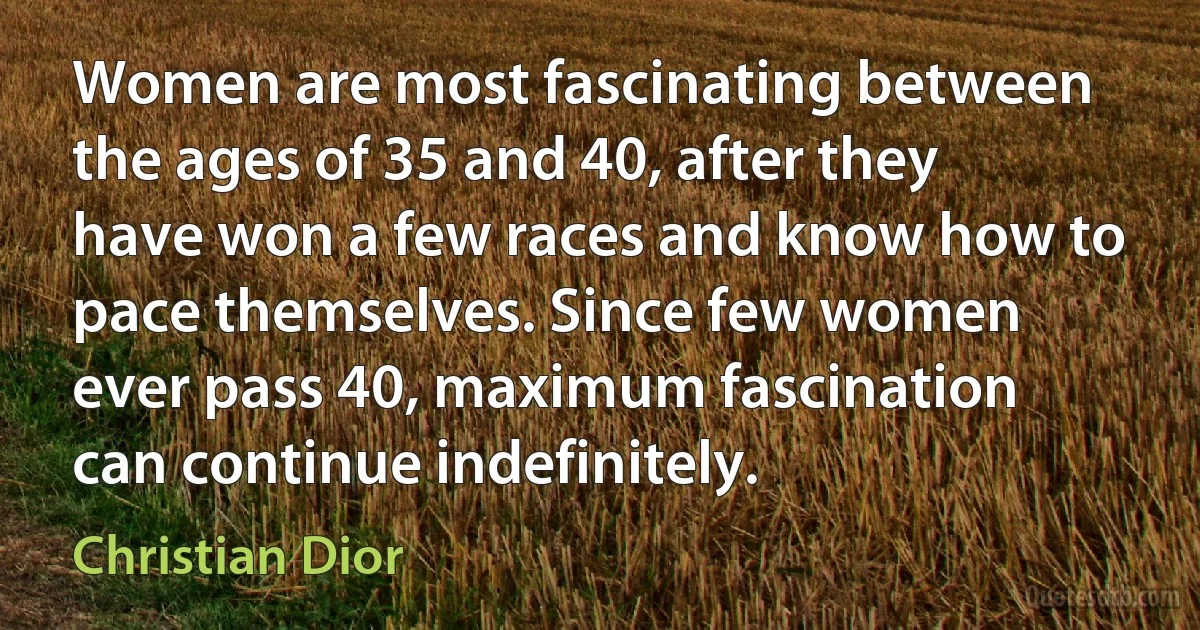 Women are most fascinating between the ages of 35 and 40, after they have won a few races and know how to pace themselves. Since few women ever pass 40, maximum fascination can continue indefinitely. (Christian Dior)