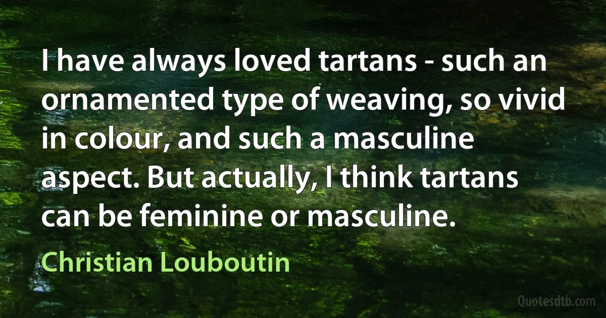 I have always loved tartans - such an ornamented type of weaving, so vivid in colour, and such a masculine aspect. But actually, I think tartans can be feminine or masculine. (Christian Louboutin)