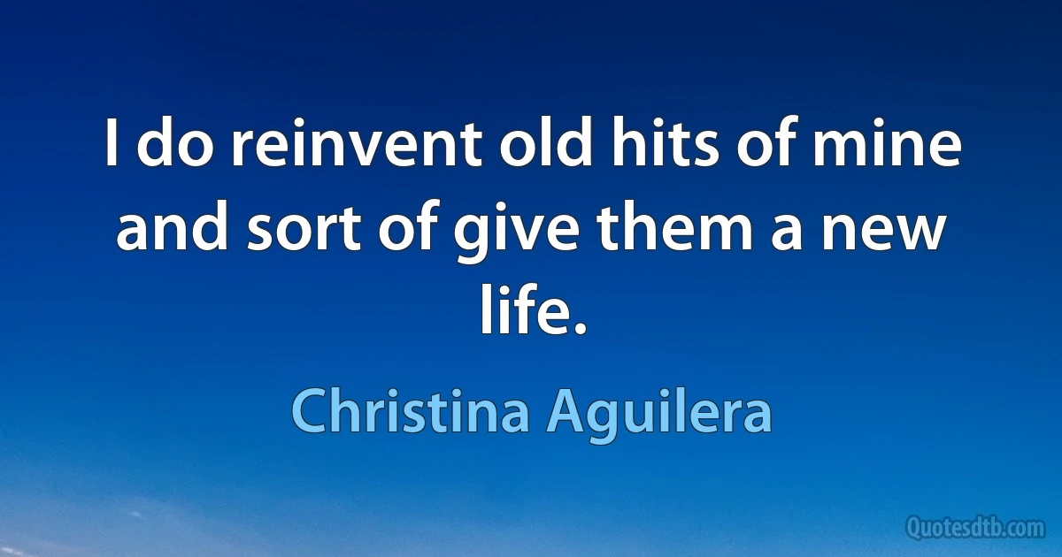 I do reinvent old hits of mine and sort of give them a new life. (Christina Aguilera)