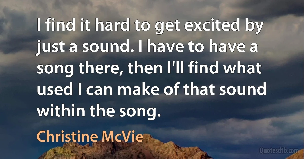 I find it hard to get excited by just a sound. I have to have a song there, then I'll find what used I can make of that sound within the song. (Christine McVie)