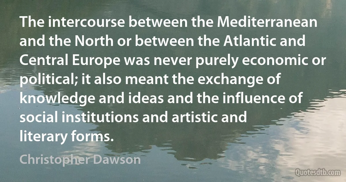 The intercourse between the Mediterranean and the North or between the Atlantic and Central Europe was never purely economic or political; it also meant the exchange of knowledge and ideas and the influence of social institutions and artistic and literary forms. (Christopher Dawson)