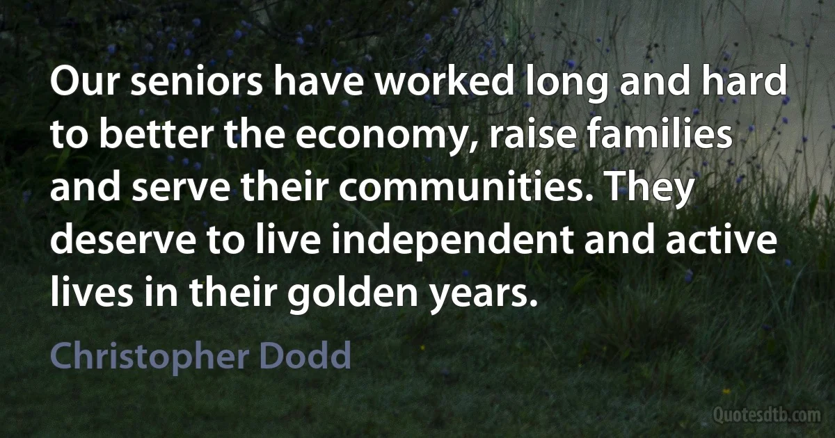 Our seniors have worked long and hard to better the economy, raise families and serve their communities. They deserve to live independent and active lives in their golden years. (Christopher Dodd)