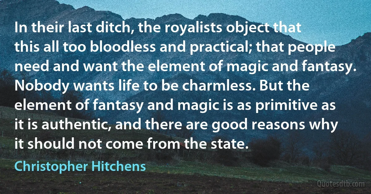 In their last ditch, the royalists object that this all too bloodless and practical; that people need and want the element of magic and fantasy. Nobody wants life to be charmless. But the element of fantasy and magic is as primitive as it is authentic, and there are good reasons why it should not come from the state. (Christopher Hitchens)