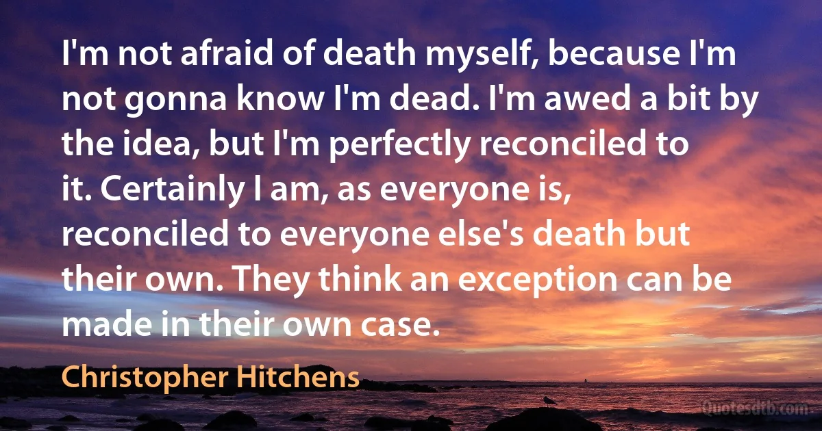 I'm not afraid of death myself, because I'm not gonna know I'm dead. I'm awed a bit by the idea, but I'm perfectly reconciled to it. Certainly I am, as everyone is, reconciled to everyone else's death but their own. They think an exception can be made in their own case. (Christopher Hitchens)