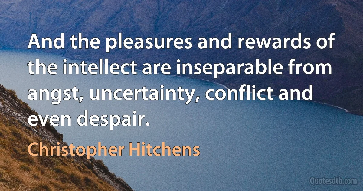 And the pleasures and rewards of the intellect are inseparable from angst, uncertainty, conflict and even despair. (Christopher Hitchens)