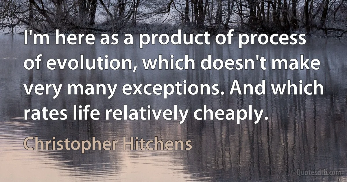 I'm here as a product of process of evolution, which doesn't make very many exceptions. And which rates life relatively cheaply. (Christopher Hitchens)