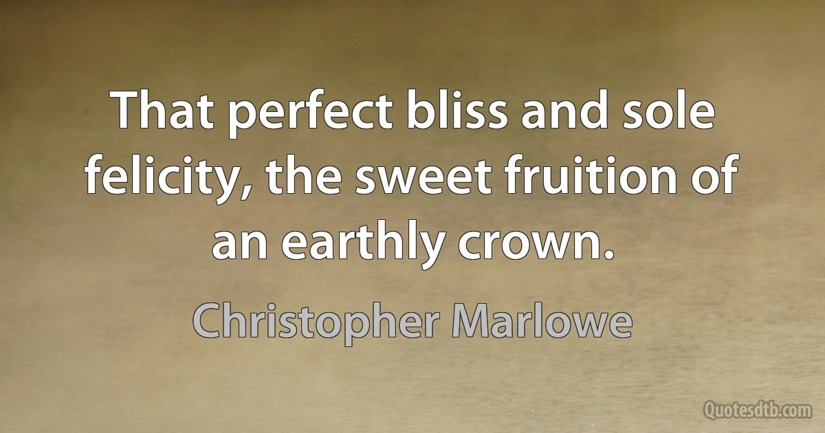 That perfect bliss and sole felicity, the sweet fruition of an earthly crown. (Christopher Marlowe)