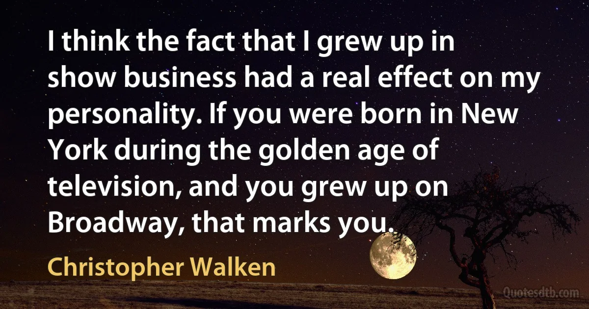 I think the fact that I grew up in show business had a real effect on my personality. If you were born in New York during the golden age of television, and you grew up on Broadway, that marks you. (Christopher Walken)