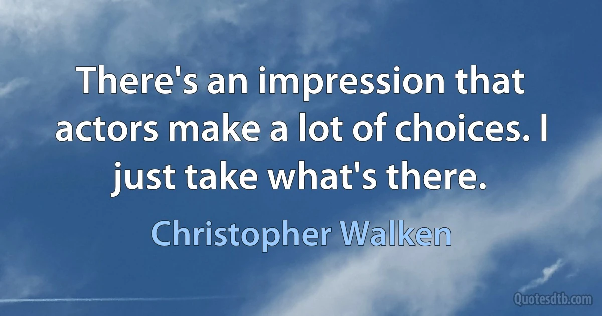 There's an impression that actors make a lot of choices. I just take what's there. (Christopher Walken)