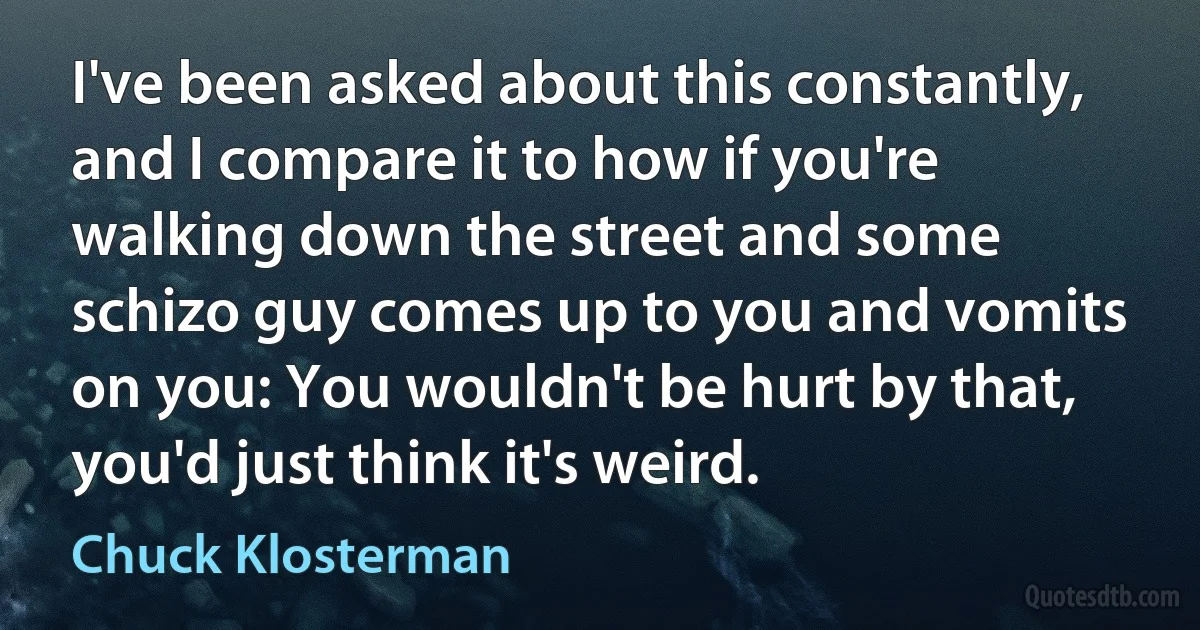 I've been asked about this constantly, and I compare it to how if you're walking down the street and some schizo guy comes up to you and vomits on you: You wouldn't be hurt by that, you'd just think it's weird. (Chuck Klosterman)