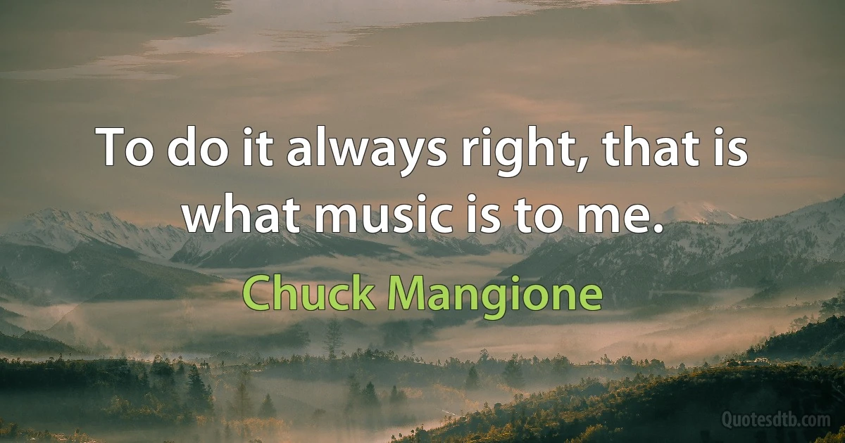 To do it always right, that is what music is to me. (Chuck Mangione)