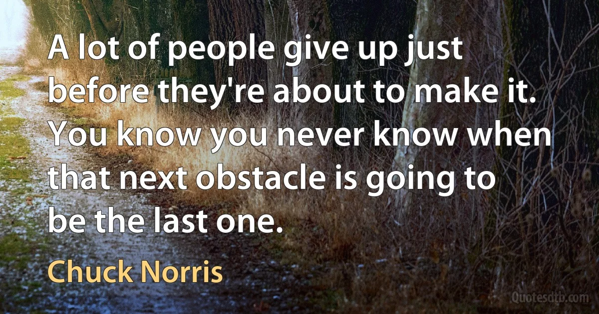 A lot of people give up just before they're about to make it. You know you never know when that next obstacle is going to be the last one. (Chuck Norris)