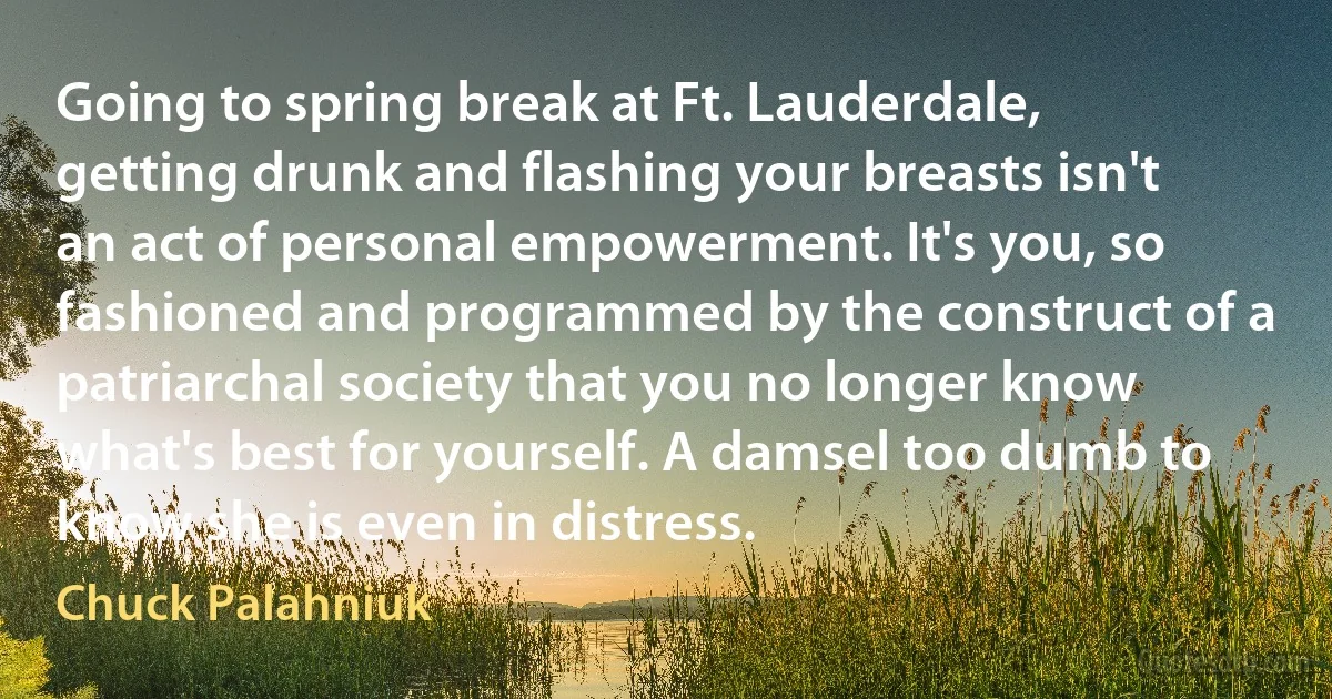 Going to spring break at Ft. Lauderdale, getting drunk and flashing your breasts isn't an act of personal empowerment. It's you, so fashioned and programmed by the construct of a patriarchal society that you no longer know what's best for yourself. A damsel too dumb to know she is even in distress. (Chuck Palahniuk)