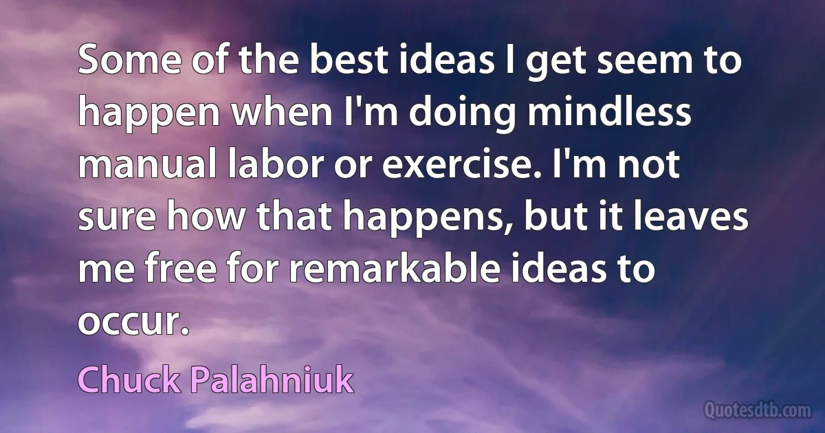 Some of the best ideas I get seem to happen when I'm doing mindless manual labor or exercise. I'm not sure how that happens, but it leaves me free for remarkable ideas to occur. (Chuck Palahniuk)