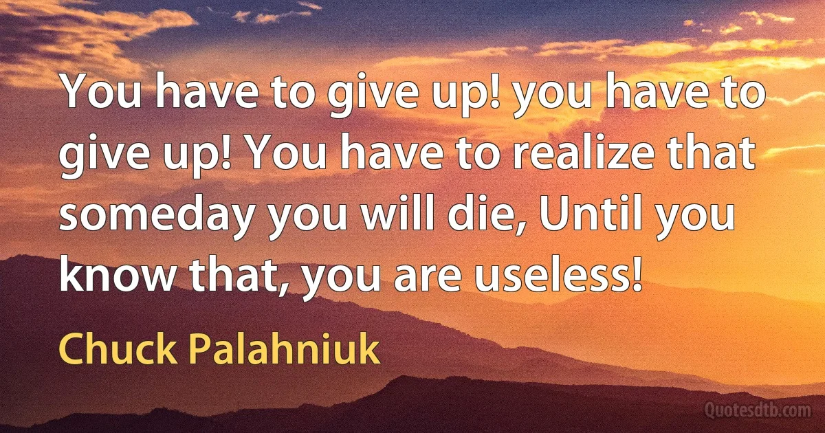 You have to give up! you have to give up! You have to realize that someday you will die, Until you know that, you are useless! (Chuck Palahniuk)