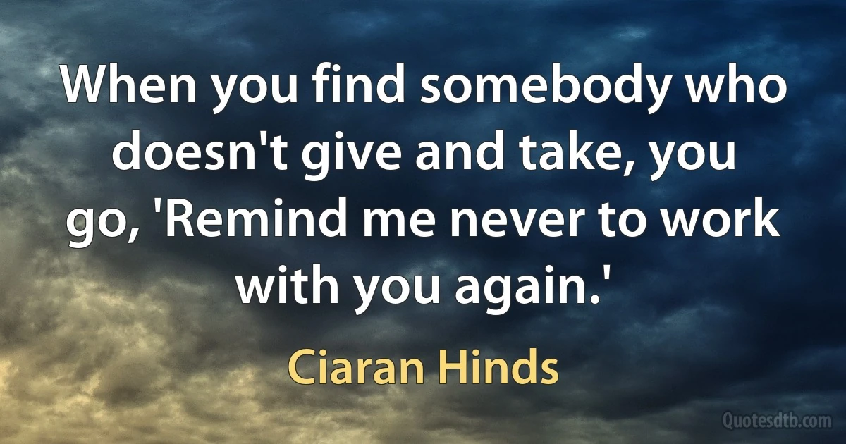 When you find somebody who doesn't give and take, you go, 'Remind me never to work with you again.' (Ciaran Hinds)