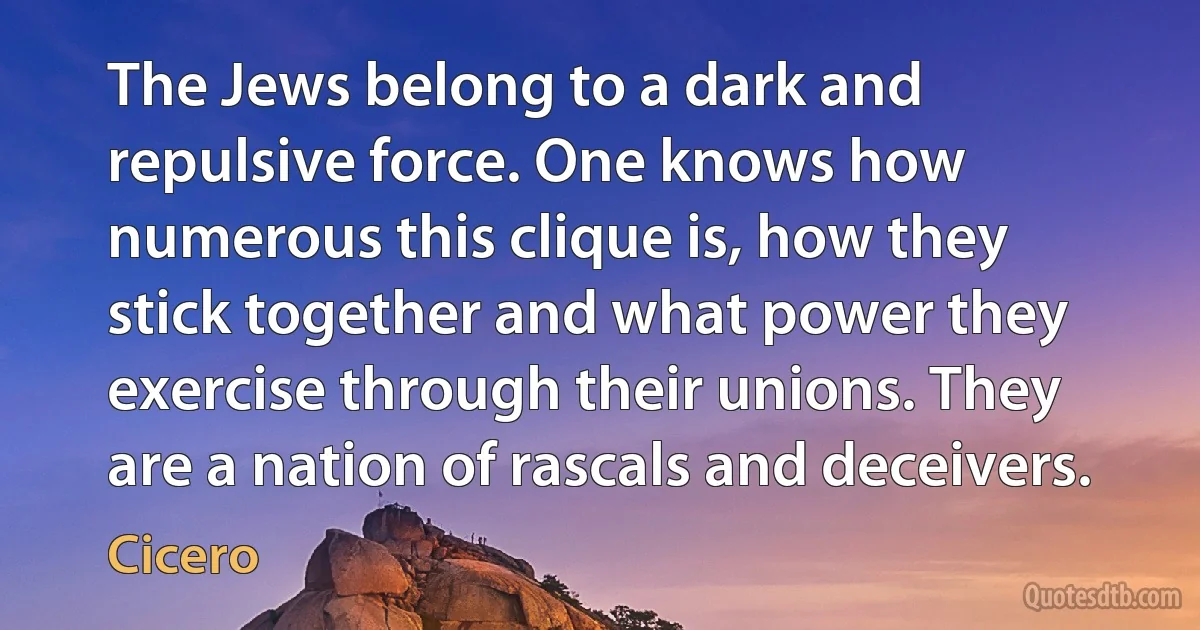 The Jews belong to a dark and repulsive force. One knows how numerous this clique is, how they stick together and what power they exercise through their unions. They are a nation of rascals and deceivers. (Cicero)