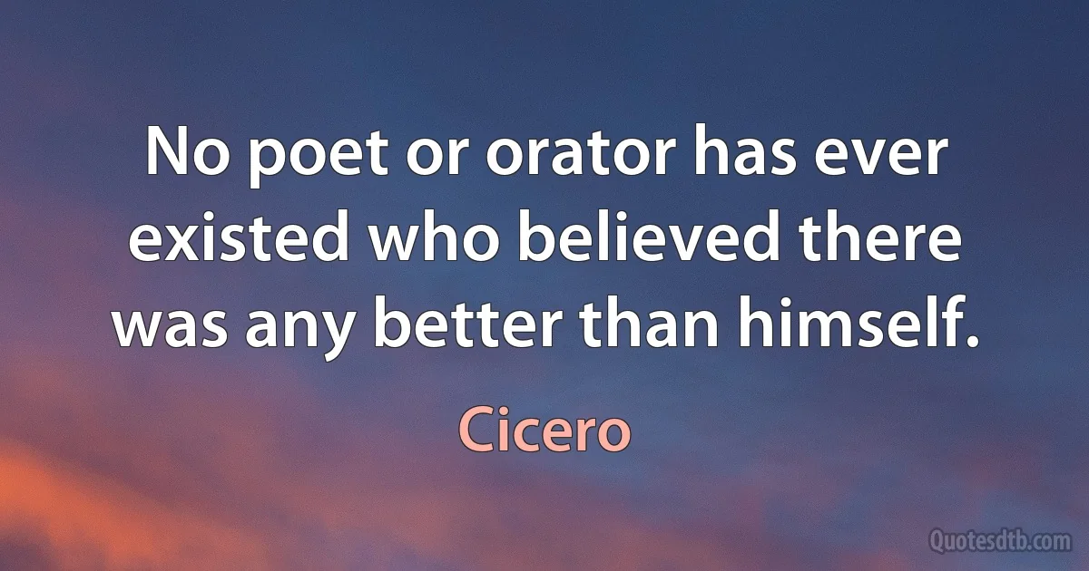 No poet or orator has ever existed who believed there was any better than himself. (Cicero)