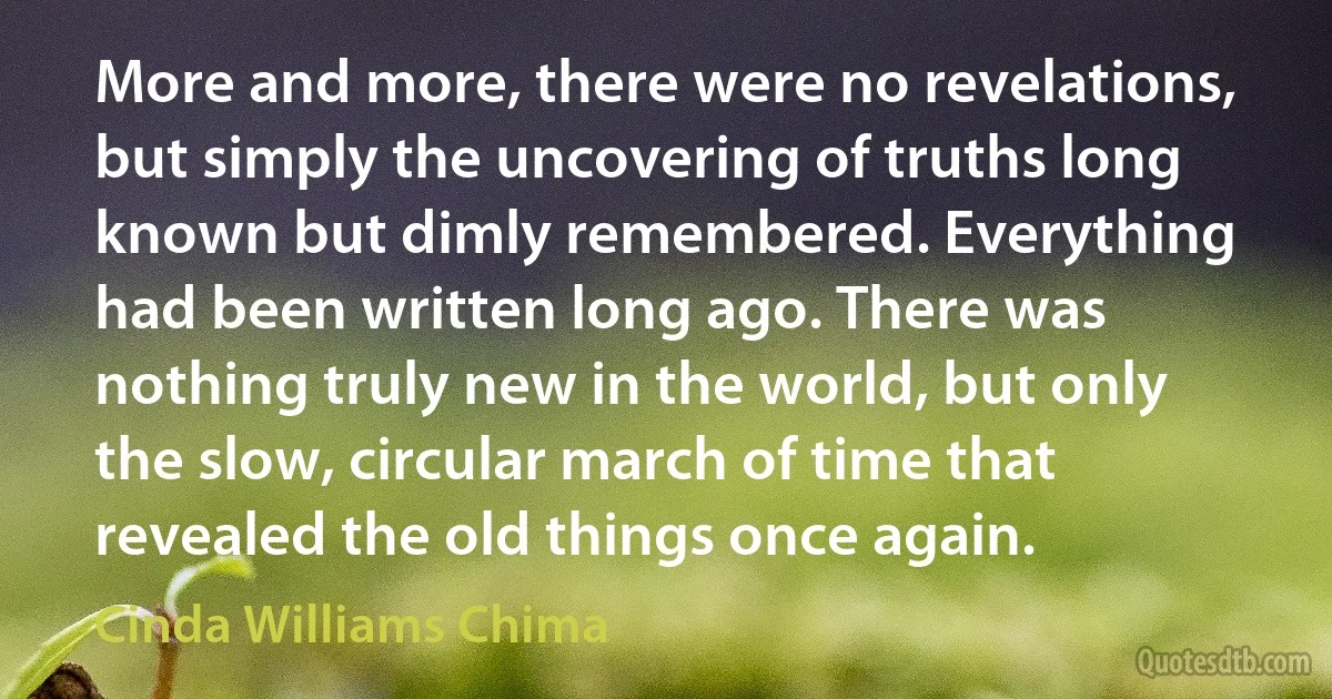 More and more, there were no revelations, but simply the uncovering of truths long known but dimly remembered. Everything had been written long ago. There was nothing truly new in the world, but only the slow, circular march of time that revealed the old things once again. (Cinda Williams Chima)