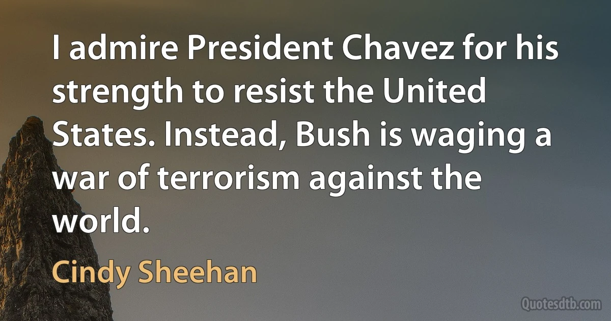 I admire President Chavez for his strength to resist the United States. Instead, Bush is waging a war of terrorism against the world. (Cindy Sheehan)