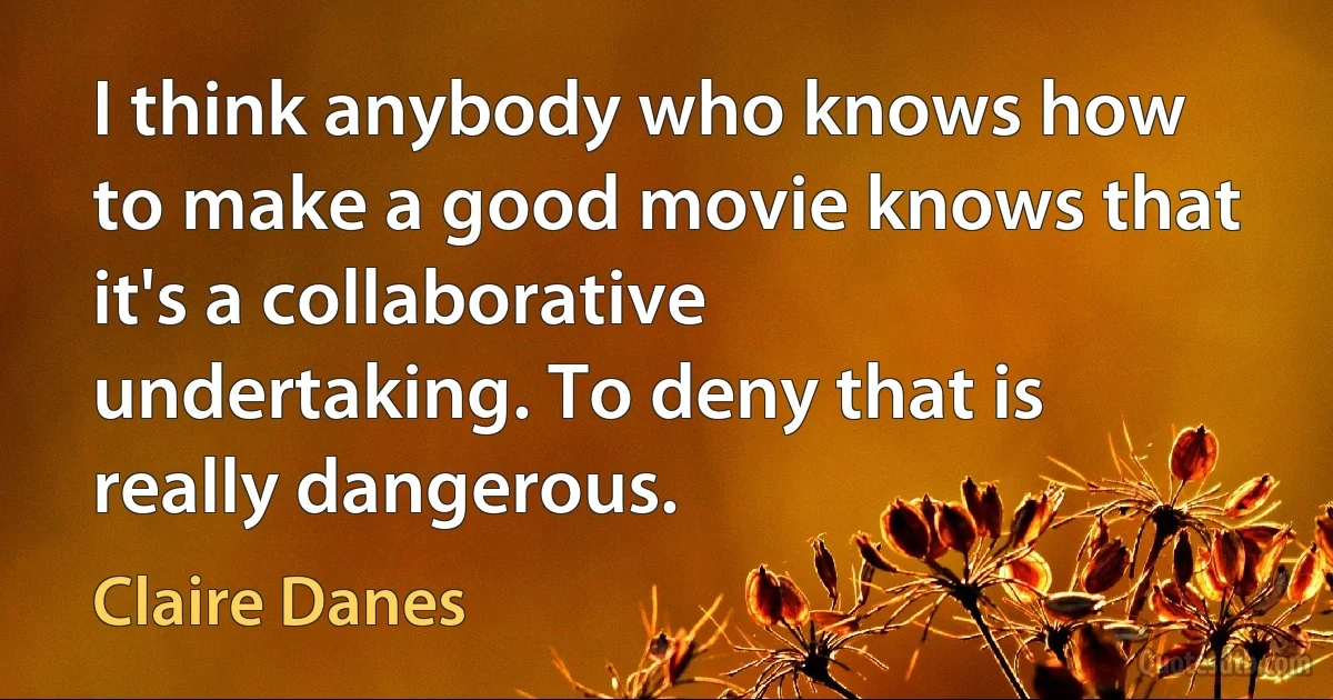 I think anybody who knows how to make a good movie knows that it's a collaborative undertaking. To deny that is really dangerous. (Claire Danes)