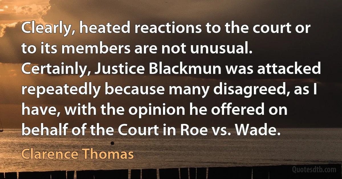 Clearly, heated reactions to the court or to its members are not unusual. Certainly, Justice Blackmun was attacked repeatedly because many disagreed, as I have, with the opinion he offered on behalf of the Court in Roe vs. Wade. (Clarence Thomas)