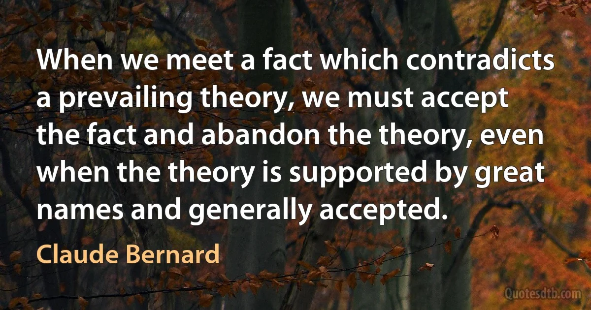 When we meet a fact which contradicts a prevailing theory, we must accept the fact and abandon the theory, even when the theory is supported by great names and generally accepted. (Claude Bernard)