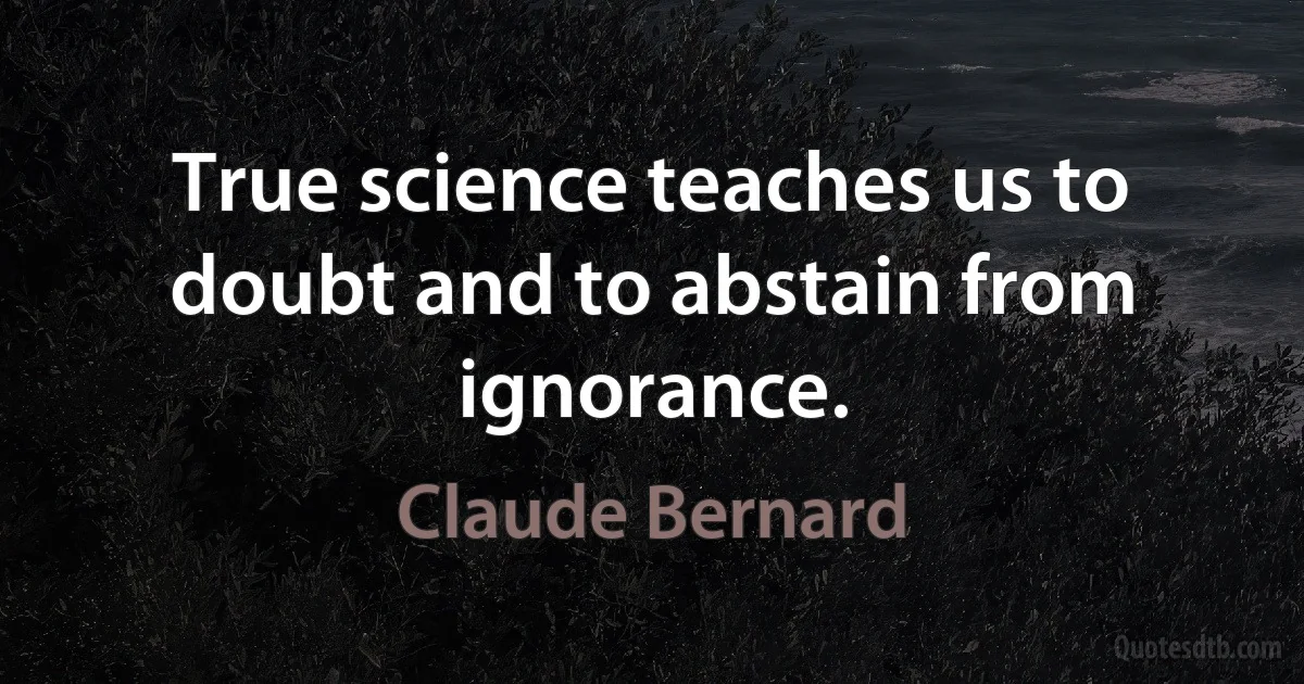 True science teaches us to doubt and to abstain from ignorance. (Claude Bernard)