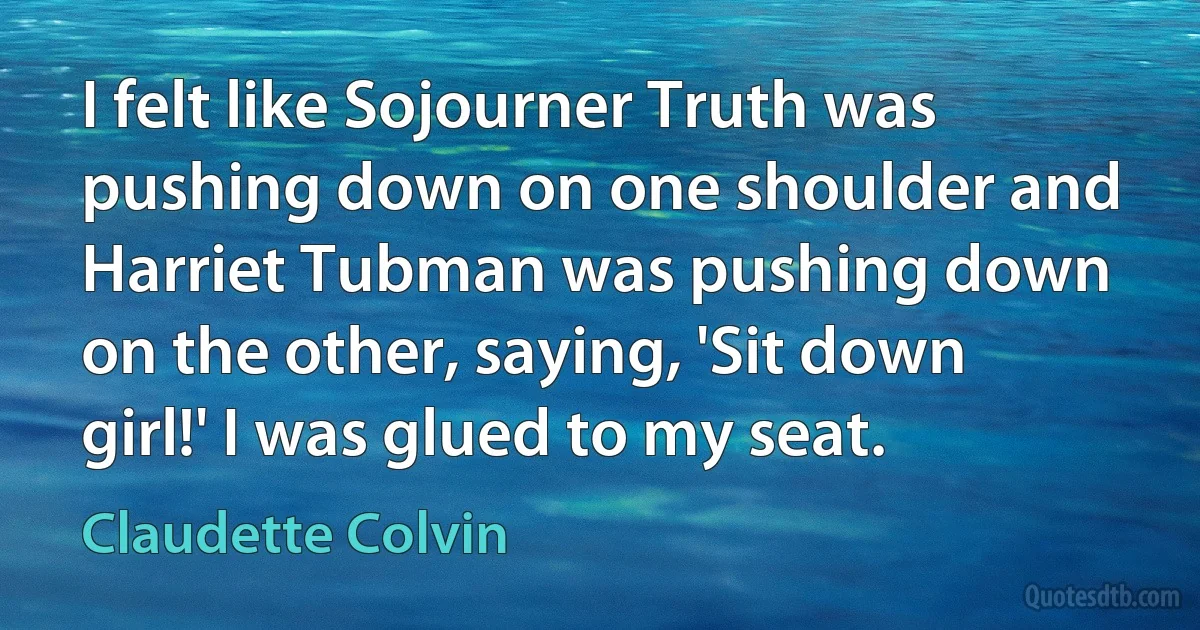 I felt like Sojourner Truth was pushing down on one shoulder and Harriet Tubman was pushing down on the other, saying, 'Sit down girl!' I was glued to my seat. (Claudette Colvin)