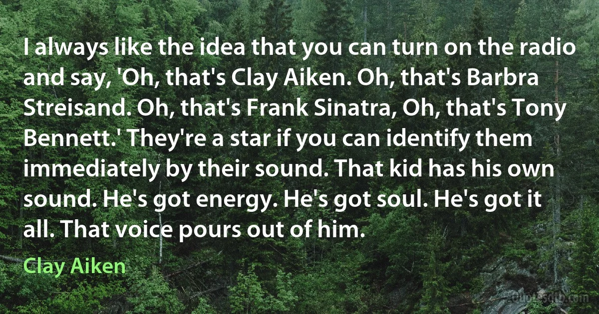 I always like the idea that you can turn on the radio and say, 'Oh, that's Clay Aiken. Oh, that's Barbra Streisand. Oh, that's Frank Sinatra, Oh, that's Tony Bennett.' They're a star if you can identify them immediately by their sound. That kid has his own sound. He's got energy. He's got soul. He's got it all. That voice pours out of him. (Clay Aiken)