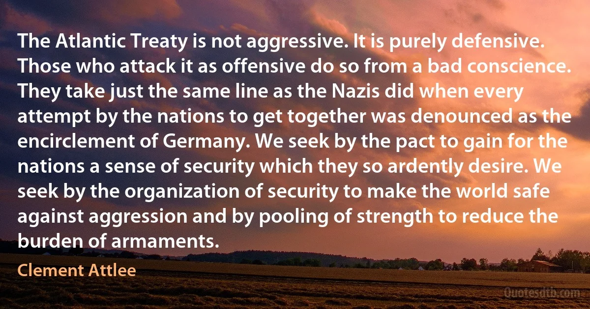 The Atlantic Treaty is not aggressive. It is purely defensive. Those who attack it as offensive do so from a bad conscience. They take just the same line as the Nazis did when every attempt by the nations to get together was denounced as the encirclement of Germany. We seek by the pact to gain for the nations a sense of security which they so ardently desire. We seek by the organization of security to make the world safe against aggression and by pooling of strength to reduce the burden of armaments. (Clement Attlee)