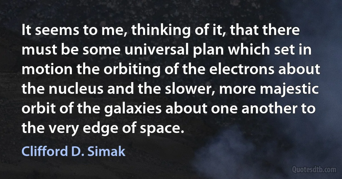 It seems to me, thinking of it, that there must be some universal plan which set in motion the orbiting of the electrons about the nucleus and the slower, more majestic orbit of the galaxies about one another to the very edge of space. (Clifford D. Simak)